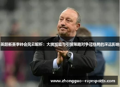 英超新赛季转会风云解析：大牌加盟与引援策略对争冠格局的深远影响