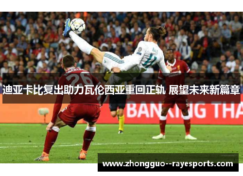 迪亚卡比复出助力瓦伦西亚重回正轨 展望未来新篇章 迪亚卡比复出助力瓦伦西亚重回正轨 展望未来新篇章