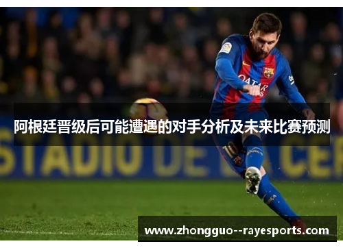 阿根廷晋级后可能遭遇的对手分析及未来比赛预测