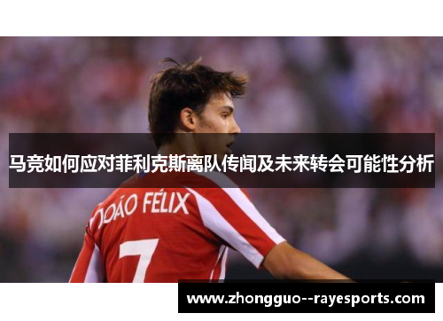 马竞如何应对菲利克斯离队传闻及未来转会可能性分析