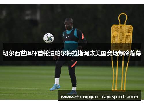 切尔西世俱杯首轮遭帕尔梅拉斯淘汰美国赛场爆冷落幕