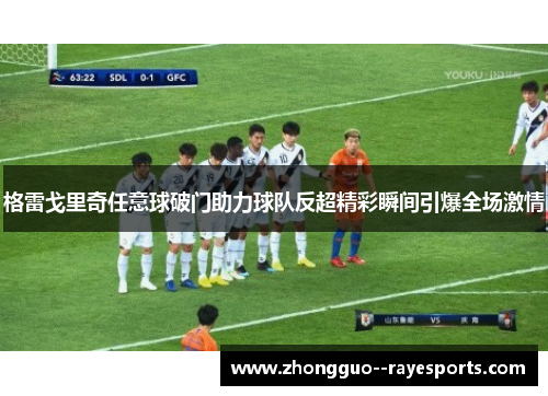 格雷戈里奇任意球破门助力球队反超精彩瞬间引爆全场激情