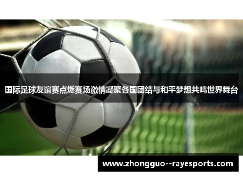 国际足球友谊赛点燃赛场激情凝聚各国团结与和平梦想共鸣世界舞台