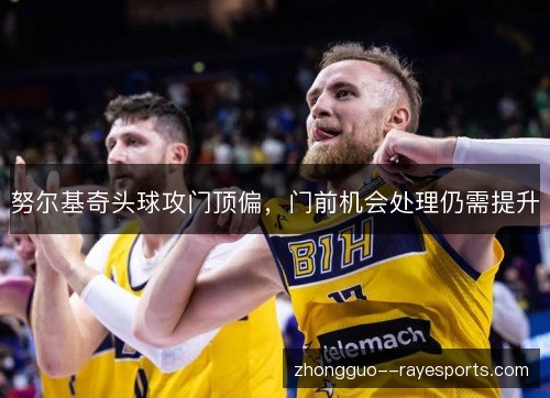 努尔基奇头球攻门顶偏，门前机会处理仍需提升